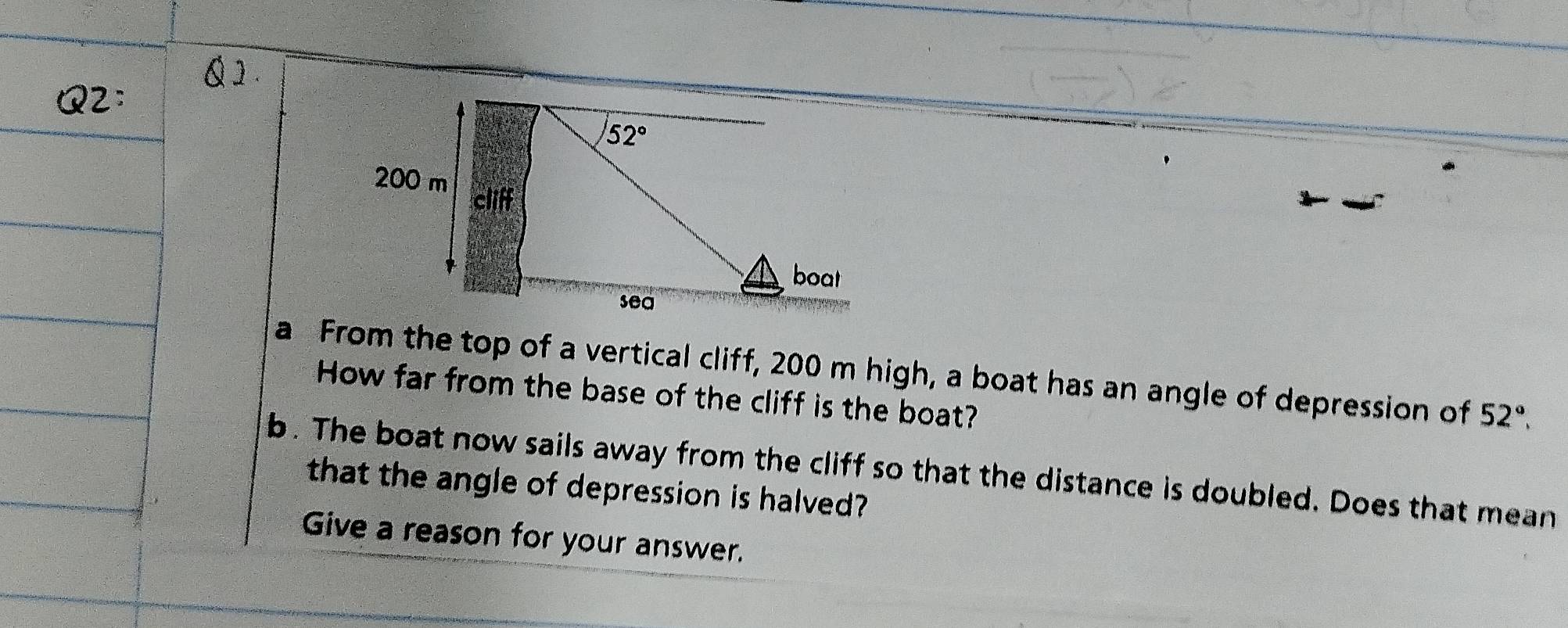 a  From the top of a vertical cliff, 200 m high, a boat has an angle of depression of
How far from the base of the cliff is the boat?
52°.
b. The boat now sails away from the cliff so that the distance is doubled. Does that mean
that the angle of depression is halved?
Give a reason for your answer.