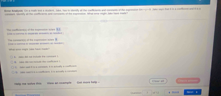 Errer Analysis On a math test a student, Jake, has to identify all the coefficients and constants of the expression 6m+y+8. Jake says that 6 is a coefficient and 8 is a
constant. Identify all the coefficients and constants of the expression. What error might Jake have made?
The coefficient(s) of the expression is/are 6, 1
(Use a comma to separate answers as needed.)
The constant(s) of the expression is/are 8
(Use a comma to separate answers as needed.)
What error might Jake have made?
A. Jake did not include the constant 1.
B. Jake did not include the coefficient 1
C. Jake said B is a constant. It is actually a coefficient.
D. Jake said 6 is a coefficient. It is actually a constant.
Help me solve this View an example Get more help -
Clear all Check answer
Piow Préares Question 7 of 12 Back Next