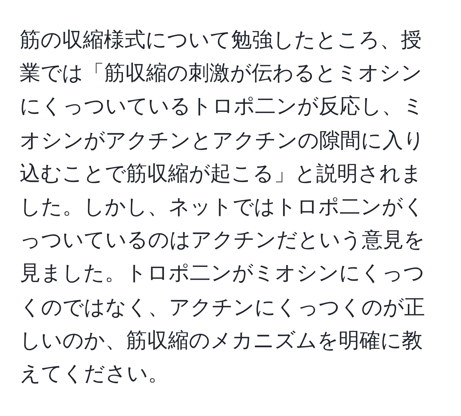 筋の収縮様式について勉強したところ、授業では「筋収縮の刺激が伝わるとミオシンにくっついているトロポ二ンが反応し、ミオシンがアクチンとアクチンの隙間に入り込むことで筋収縮が起こる」と説明されました。しかし、ネットではトロポ二ンがくっついているのはアクチンだという意見を見ました。トロポ二ンがミオシンにくっつくのではなく、アクチンにくっつくのが正しいのか、筋収縮のメカニズムを明確に教えてください。