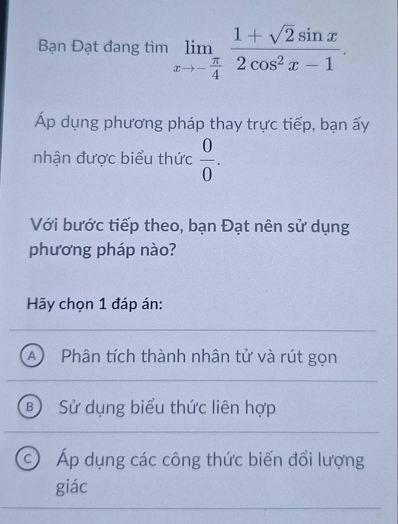 Bạn Đạt đang tìm limlimits _xto - π /4  (1+sqrt(2)sin x)/2cos^2x-1 . 
Áp dụng phương pháp thay trực tiếp, bạn ấy
nhận được biểu thức  0/0 . 
Với bước tiếp theo, bạn Đạt nên sử dụng
phương pháp nào?
Hy chọn 1 đáp án:
A Phân tích thành nhân tử và rút gọn
B Sử dụng biểu thức liên hợp
c) Áp dụng các công thức biến đổi lượng
giác