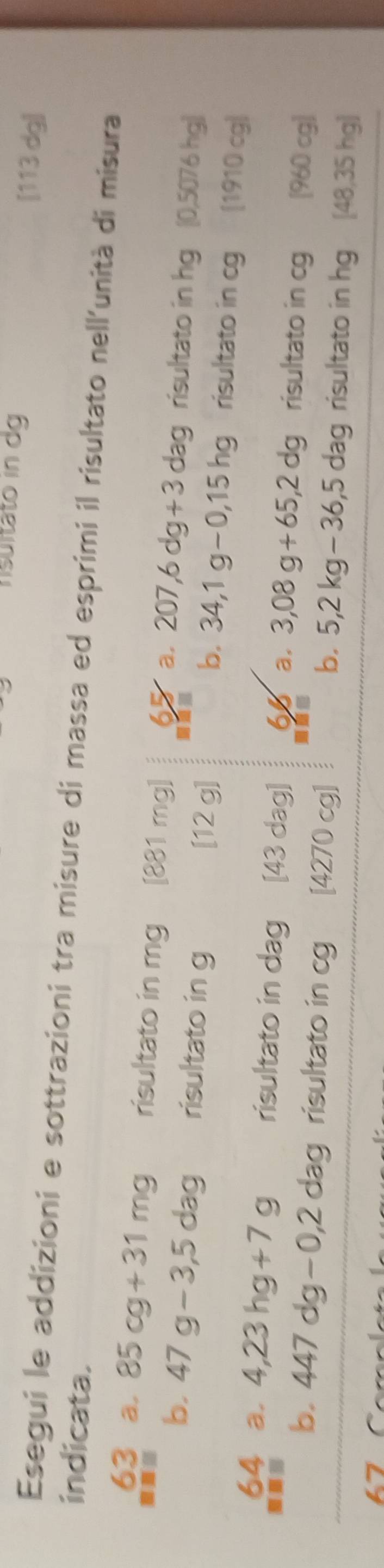 nsultato in dg [113 dg]
Esegui le addizioni e sottrazioni tra misure di massa ed esprimi il risultato nell'unità di misura
indicata.
63 a, 85cg+31mg risultato in mg [ 881 mg] 65 a, 207, 6dg+3dag risultato in hg [ 0,5076 hg)
a
b. 47g-3,5dag risultato in g [12 g] risultato in cg [1910 cg)
b. 34,1g-0,15hg
64 a. 4,23hg+7g risultato in dag ₹ [43 dag] 6 a. 3,08g+65,2dg risultato in cg [ 960 cg ]
b. 447dg-0,2dag risultato in cg [ 4270 cg] risultato in hg [48,35 hg ]
b. 5, 2kg-36, 5dag