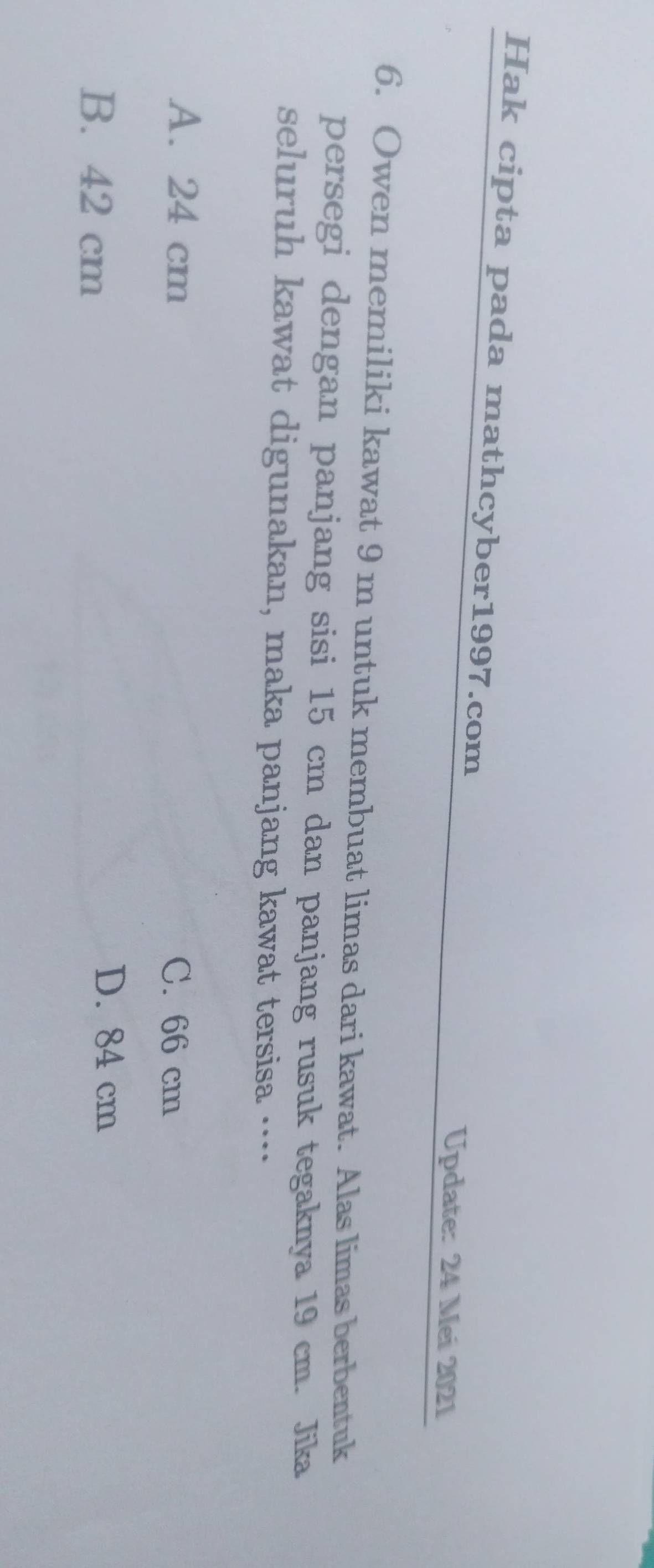 Hak cipta pada mathcyber1997.com
Update: 24 Mei 2021
6. Owen memiliki kawat 9 m untuk membuat limas dari kawat. Alas limas berbentuk
persegi dengan panjang sisi 15 cm dan panjang rusuk tegaknya 19 cm. Jika
seluruh kawat digunakan, maka panjang kawat tersisa …·
A. 24 cm C. 66 cm
B. 42 cm
D. 84 cm