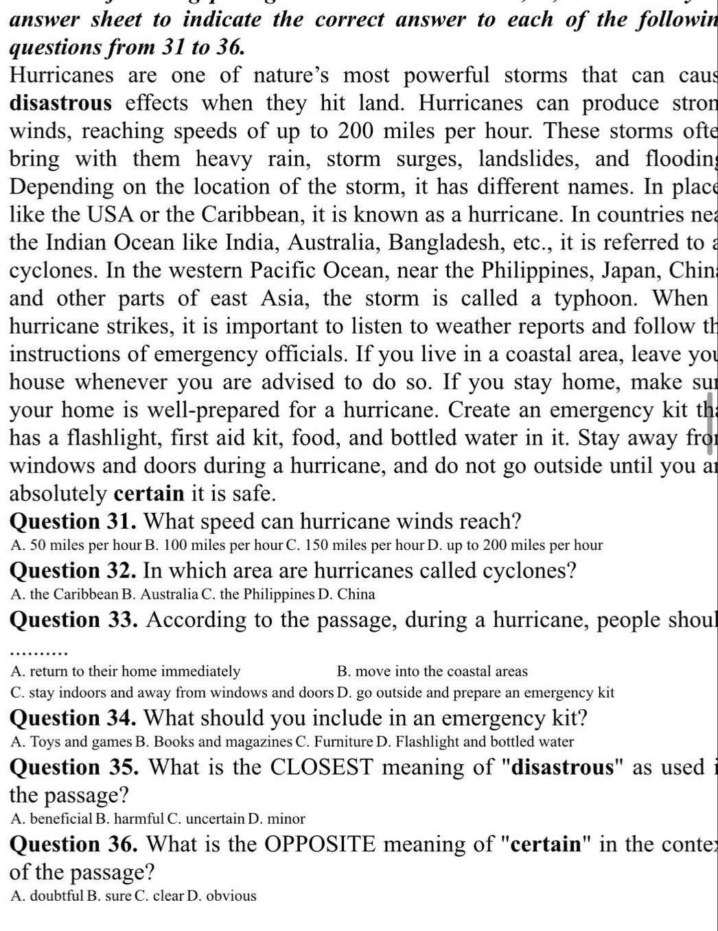 answer sheet to indicate the correct answer to each of the followin
questions from 31 to 36.
Hurricanes are one of nature's most powerful storms that can caus
disastrous effects when they hit land. Hurricanes can produce stron
winds, reaching speeds of up to 200 miles per hour. These storms ofte
bring with them heavy rain, storm surges, landslides, and flooding
Depending on the location of the storm, it has different names. In place
like the USA or the Caribbean, it is known as a hurricane. In countries nea
the Indian Ocean like India, Australia, Bangladesh, etc., it is referred to a
cyclones. In the western Pacific Ocean, near the Philippines, Japan, Chins
and other parts of east Asia, the storm is called a typhoon. When
hurricane strikes, it is important to listen to weather reports and follow th
instructions of emergency officials. If you live in a coastal area, leave you
house whenever you are advised to do so. If you stay home, make sur
your home is well-prepared for a hurricane. Create an emergency kit ths
has a flashlight, first aid kit, food, and bottled water in it. Stay away fror
windows and doors during a hurricane, and do not go outside until you ar
absolutely certain it is safe.
Question 31. What speed can hurricane winds reach?
A. 50 miles per hour B. 100 miles per hour C. 150 miles per hour D. up to 200 miles per hour
Question 32. In which area are hurricanes called cyclones?
A. the Caribbean B. Australia C. the Philippines D. China
Question 33. According to the passage, during a hurricane, people shoul
A. return to their home immediately B. move into the coastal areas
C. stay indoors and away from windows and doors D. go outside and prepare an emergency kit
Question 34. What should you include in an emergency kit?
A. Toys and games B. Books and magazines C. Furniture D. Flashlight and bottled water
Question 35. What is the CLOSEST meaning of "disastrous" as used i
the passage?
A. beneficial B. harmful C. uncertain D. minor
Question 36. What is the OPPOSITE meaning of "certain" in the conter
of the passage?
A. doubtful B. sure C. clear D. obvious