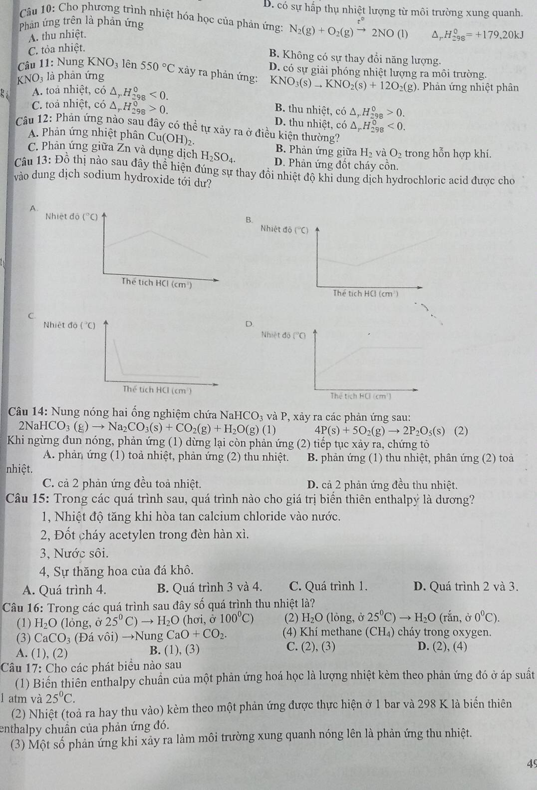 D. có sự hấp thụ nhiệt lượng từ môi trường xung quanh.
Câu 10: Cho phương trình nhiệt hóa học của phản ứng: N_2(g)+O_2(g)xrightarrow t°2NO(l) ^ _rH_(298)^0=+179,20kJ
Phản ứng trên là phản ứng
A. thu nhiệt.
C. tỏa nhiệt.
B. Không có sự thay đồi năng lượng.
D. có sự giải phóng nhiệt lượng ra môi trường.
KNO_3 là phàn ứng
Câu 11: Nung KNO_3 lên 550°C xảy ra phản ứng: KNO_3(s)to KNO_2(s)+12O_2(g) Phàn ứng nhiệt phân
A. toa nhiệt, có △ _rH_(298)^0<0.
C. toả nhiệt, có △ _rH_(298)^0>0.
B. thu nhiệt, có △ _rH_(298)^0>0.
D. thu nhiệt, có △ _rH_(298)^0<0.
Câu 12: Phản ứng nào sau đây có thể tự xảy ra ở điều kiện thường?
A. Phản ứng nhiệt phân C u(OH)_2. B. Phản ứng giữa H_2 và O_2 trong hỗn hợp khí.
C. Phản ứng giữa Zn và dụng dịch H_2SO_4. D. Phản ứng đốt cháy cồn.
Câu 13: Đồ thị nào sau đây thể hiện đúng sự thay đồi nhiệt độ khi dung dịch hydrochloric acid được cho
vào dung dịch sodium hydroxide tới dư?
A.
B. Nh
C.
D.
Câu 14: Nung nóng hai ống nghiệm chứa NaHCO_3 và P, xảy ra các phản ứng sau:
2Na HCO_3(g)to Na_2CO_3(s)+CO_2(g)+H_2O(g)(1) 4P(s)+5O_2(g)to 2P_2O_5(s) (2)
Khi ngừng đun nóng, phản ứng (1) dừng lại còn phản ứng (2) tiếp tục xảy ra, chứng tỏ
A. phản ứng (1) toả nhiệt, phản ứng (2) thu nhiệt. B. phản ứng (1) thu nhiệt, phân ứng (2) toà
nhiệt.
C. cả 2 phản ứng đều toả nhiệt. D. cả 2 phản ứng đều thu nhiệt.
Câu 15: Trong các quá trình sau, quá trình nào cho giá trị biển thiên enthalpỷ là dương?
1, Nhiệt độ tăng khi hòa tan calcium chloride vào nước.
2, Đốt cháy acetylen trong đèn hàn xì.
3, Nước sôi.
4, Sự thăng hoa của đá khô.
A. Quá trình 4. B. Quá trình 3 và 4. C. Quá trình 1. D. Quá trình 2 và 3.
Câu 16: Trong các quá trình sau đây số quá trình thu nhiệt là?
(1) H_2O (lóng, ở 25^0 to H_2O (hơi, ở 100^0C) (2) H_2O (lỏng, ở 25°C) H_2O (rắn, ở 0°C).
(3) CaCO_3 (Đá vôi) →Nung CaO+CO_2. (4) Khí methane (CH_4) cháy trong oxygen.
A. (1), (2) B. (1), (3) C. (2), (3) D. (2), (4)
Câu 17: Cho các phát biểu nào sau
(1) Biến thiên enthalpy chuẩn của một phản ứng hoá học là lượng nhiệt kèm theo phản ứng đó ở áp suất
1 atm và 25°C.
(2) Nhiệt (toả ra hay thu vào) kèm theo một phản ứng được thực hiện ở 1 bar và 298 K là biến thiên
enthalpy chuẩn của phản ứng đó.
(3) Một số phản ứng khi xảy ra làm môi trường xung quanh nóng lên là phản ứng thu nhiệt.
49