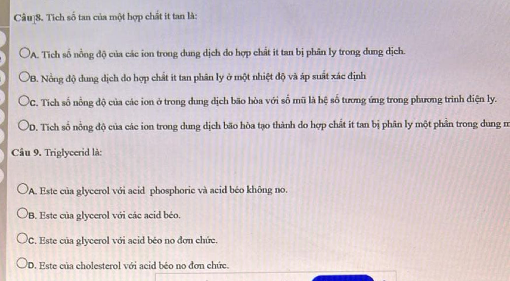 Tích số tan của một hợp chất ít tan là:
A. Tích số nồng độ của các ion trong dung dịch do hợp chất ít tan bị phân ly trong dung dịch.
PB. Nồng độ dung dịch do hợp chất it tan phân ly ở một nhiệt độ và áp suất xác định
'C. Tích số nồng độ của các ion ở trong dung dịch bão hòa với số mũ là hệ số tương ứng trong phương trình điện ly.
PD. Tích số nồng độ của các ion trong dung dịch bão hòa tạo thành do hợp chất ít tan bị phân ly một phần trong dung m
Câu 9. Triglycerid là:
A. Este của glycerol với acid phosphoric và acid béo không no.
B. Este của glycerol với các acid béo.
C. Este của glycerol với acid béo no đơn chức.
D. Este của cholesterol với acid béo no đơn chức.