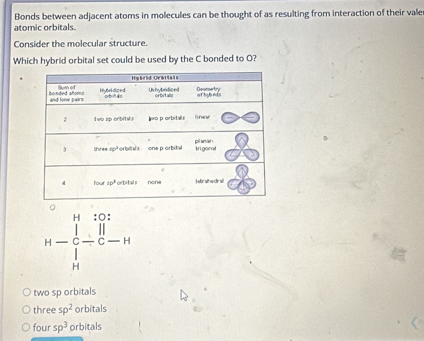 Bonds between adjacent atoms in molecules can be thought of as resulting from interaction of their vale
atomic orbitals.
Consider the molecular structure.
Which hybrid orbital set could be used by the C bonded to O?
H-beginarrayr H:0: : |-|-|-| Hendarray
two sp orbitals
three sp^2 orbitals
four sp^3 orbitals