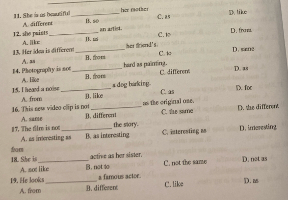 She is as beautiful _her mother D. like
A. different B. so C. as
12. she paints _an artist.
A. like B. as C. to D. from
13. Her idea is different _her friend’s. D. same
A. as B. from C. to
14. Photography is not _hard as painting.
A. like B. from C. different
D. as
15. I heard a noise _a dog barking.
A. from B. like C. as D. for
16. This new video clip is not _as the original one.
A. same B. different C. the same D. the different
17. The film is not _the story.
A. as interesting as B. as interesting C. interesting as D. interesting
from
18. She is _active as her sister.
A. not like B. not to C. not the same D. not as
19. He looks _a famous actor.
A. from B. different C. like D. as