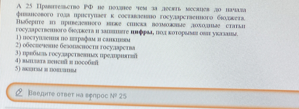 A 25 Правительство РФ не позднее чем за десять месяцев до начала 
финансовогогола ηрнступает к составленнюо государственного бιοдрькета. 
Βвыбериге из приведенного ниже сипска возможные доходные статы 
государственного бюолрькета и запниииге иифрыιе πод κоторьмη онн указань 
1) постушлення по иптрафам н санкциям 
2) обеспечене безопасности государства 
3) прибьиьь государственных цреднриятηй 
4) выишлата пенсий и пособий 
5) акиизы и популны 
|Введите ответ на вргрос N^0 25