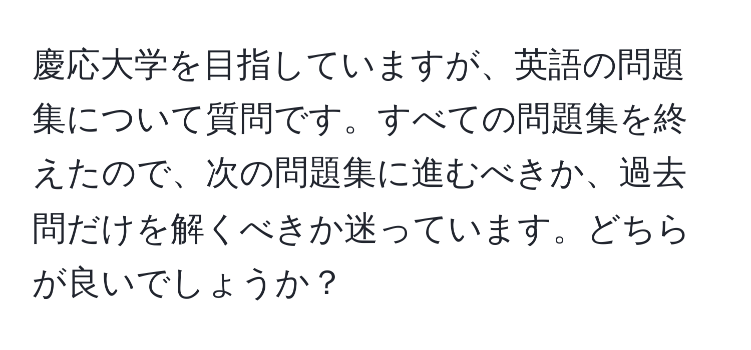 慶応大学を目指していますが、英語の問題集について質問です。すべての問題集を終えたので、次の問題集に進むべきか、過去問だけを解くべきか迷っています。どちらが良いでしょうか？