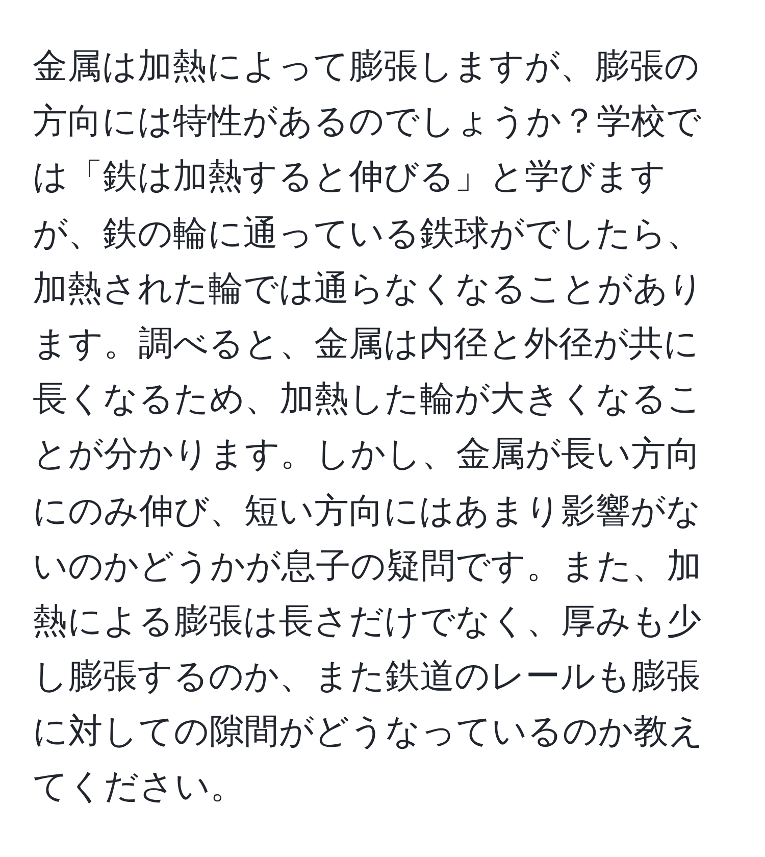 金属は加熱によって膨張しますが、膨張の方向には特性があるのでしょうか？学校では「鉄は加熱すると伸びる」と学びますが、鉄の輪に通っている鉄球がでしたら、加熱された輪では通らなくなることがあります。調べると、金属は内径と外径が共に長くなるため、加熱した輪が大きくなることが分かります。しかし、金属が長い方向にのみ伸び、短い方向にはあまり影響がないのかどうかが息子の疑問です。また、加熱による膨張は長さだけでなく、厚みも少し膨張するのか、また鉄道のレールも膨張に対しての隙間がどうなっているのか教えてください。