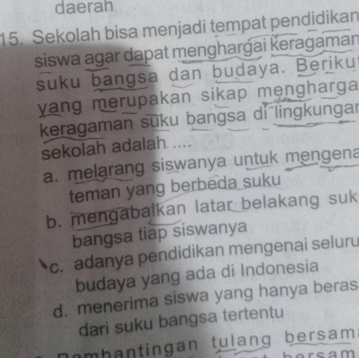 daerah
15. Sekolah bisa menjadi tempat pendidikan
siswa agar dapat menghargai Ķeragaman
suku bangsa dan budaya. Berikui
yang merupakan sikap mengharga 
keragaman suku bangsa di lingkungar
sekolah adalah ....
a. melarang siswanya untuk mengena
teman yang berbeda suku
b. mengabalkan latar belakang suk
bangsa tiap siswanya
c. adanya pendidikan mengenai seluru
budaya yang ada di Indonesia
d. menerima siswa yang hanya beras
dari suku bangsa tertentu
om b a n tingan tulang bersam 
rcam