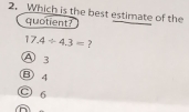 Which is the best estimate of the
quotient?
17.4/ 4.3=
A B
B) 4
C 6