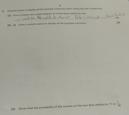 6 
8 Hannah wants to display all the possible outcomes when rolling two fair 6 -sided dice. 
(a) Give a reason why a tree diagram is not the best method to use. 
_ 
_ 
_ 
_[1] 
_ 
(b) (1) Draw a sample space to display all the possible outcomes. [2] 
(ii) Show that the probability of the scores on the two dice adding to 11 is  1/18 .