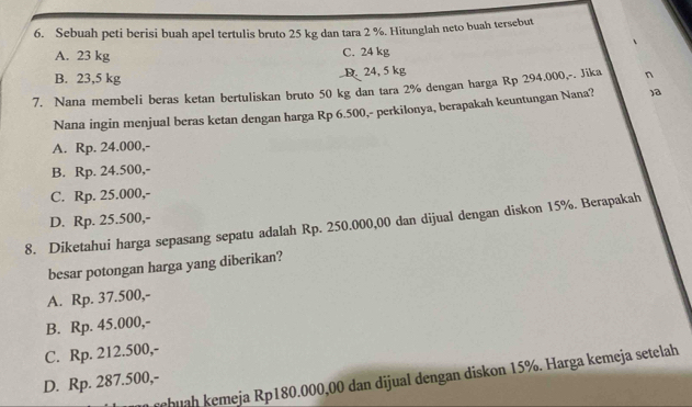 Sebuah peti berisi buah apel tertulis bruto 25 kg dan tara 2 %. Hitunglah neto buah tersebut
A. 23 kg C. 24 kg
B. 23,5 kg D. 24, 5 kg
7. Nana membeli beras ketan bertuliskan bruto 50 kg dan tara 2% dengan harga Rp 294,000,-. Jika n
Nana ingin menjual beras ketan dengan harga Rp 6.500,- perkilonya, berapakah keuntungan Nana? )a
A. Rp. 24.000,-
B. Rp. 24.500,-
C. Rp. 25.000,-
D. Rp. 25.500,-
8. Diketahui harga sepasang sepatu adalah Rp. 250.000,00 dan dijual dengan diskon 15%. Berapakah
besar potongan harga yang diberikan?
A. Rp. 37.500,-
B. Rp. 45.000,-
C. Rp. 212.500,-
rehuah kemeja Rp180.000,00 dan dijual dengan diskon 15%. Harga kemeja setelah
D. Rp. 287.500,-