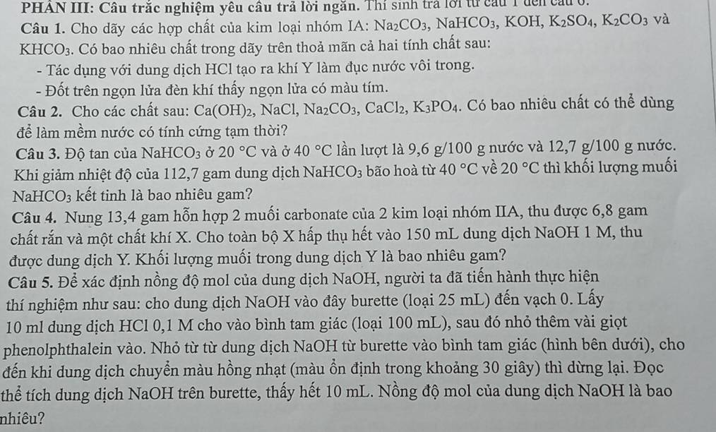 PHAN III: Cầu trăc nghiệm yêu cầu trả lời ngăn. Thí sinh trả lời từ cầu 1 đên cầu ở.
Câu 1. Cho dãy các hợp chất của kim loại nhóm IA: Na_2CO_3,NaHCO_3,KOH,K_2SO_4,K_2CO_3 và
K HCO: 3. Có bao nhiêu chất trong dãy trên thoả mãn cả hai tính chất sau:
- Tác dụng với dung dịch HCl tạo ra khí Y làm đục nước vôi trong.
- Đốt trên ngọn lửa đèn khí thấy ngọn lửa có màu tím.
Câu 2. Cho các chất sau: Ca(OH)_2,NaCl, Na_2CO_3, ,CaCl_2,K_3PO_4. Có bao nhiêu chất có thể dùng
để làm mềm nước có tính cứng tạm thời?
Câu 3. Độ tan của NaHCO_3 Ở 20°C và ở 40°C lần lượt là 9,6 g/100 g nước và 12,7 g/100 g nước.
Khi giảm nhiệt độ của 112,7 gam dung dịch NaH CO_3 bão hoà từ 40°C về 20°C thì khối lượng muối
Na HCO_3 kết tinh là bao nhiêu gam?
Câu 4. Nung 13,4 gam hỗn hợp 2 muối carbonate của 2 kim loại nhóm IIA, thu được 6,8 gam
chất rắn và một chất khí X. Cho toàn bộ X hấp thụ hết vào 150 mL dung dịch NaOH 1 M, thu
được dung dịch Y. Khối lượng muối trong dung dịch Y là bao nhiêu gam?
Câu 5. Để xác định nồng độ mol của dung dịch NaOH, người ta đã tiến hành thực hiện
thí nghiệm như sau: cho dung dịch NaOH vào đây burette (loại 25 mL) đến vạch 0. Lấy
10 ml dung dịch HCl 0,1 M cho vào bình tam giác (loại 100 mL), sau đó nhỏ thêm vài giọt
phenolphthalein vào. Nhỏ từ từ dung dịch NaOH từ burette vào bình tam giác (hình bên dưới), cho
đến khi dung dịch chuyển màu hồng nhạt (màu ồn định trong khoảng 30 giây) thì dừng lại. Đọc
thể tích dung dịch NaOH trên burette, thấy hết 10 mL. Nồng độ mol của dung dịch NaOH là bao
nhiêu?