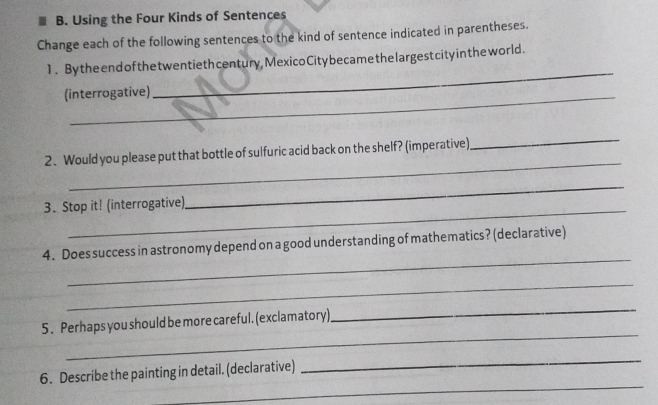 Using the Four Kinds of Sentences 
Change each of the following sentences to the kind of sentence indicated in parentheses. 
_ 
1. Bythe end of the t wentieth century, MexicoCitybecame the largest city inthe world. 
(interrogative) 
_ 
_ 
2. Would you please put that bottle of sulfuric acid back on the shelf? (imperative) 
3. Stop it! (interrogative) 
_ 
_ 
4. Does success in astronomy depend on a good understanding of mathematics? (declarative) 
_ 
_ 
5. Perhaps you should be more careful. (exclamatory) 
_ 
_ 
_ 
6. Describe the painting in detail. (declarative)