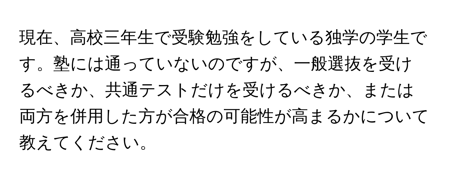 現在、高校三年生で受験勉強をしている独学の学生です。塾には通っていないのですが、一般選抜を受けるべきか、共通テストだけを受けるべきか、または両方を併用した方が合格の可能性が高まるかについて教えてください。