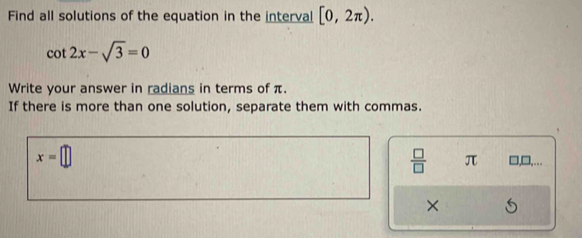 Find all solutions of the equation in the interval [0,2π ).
cot 2x-sqrt(3)=0
Write your answer in radians in terms of π. 
If there is more than one solution, separate them with commas.
x=□
 □ /□   π ,□,... 
×