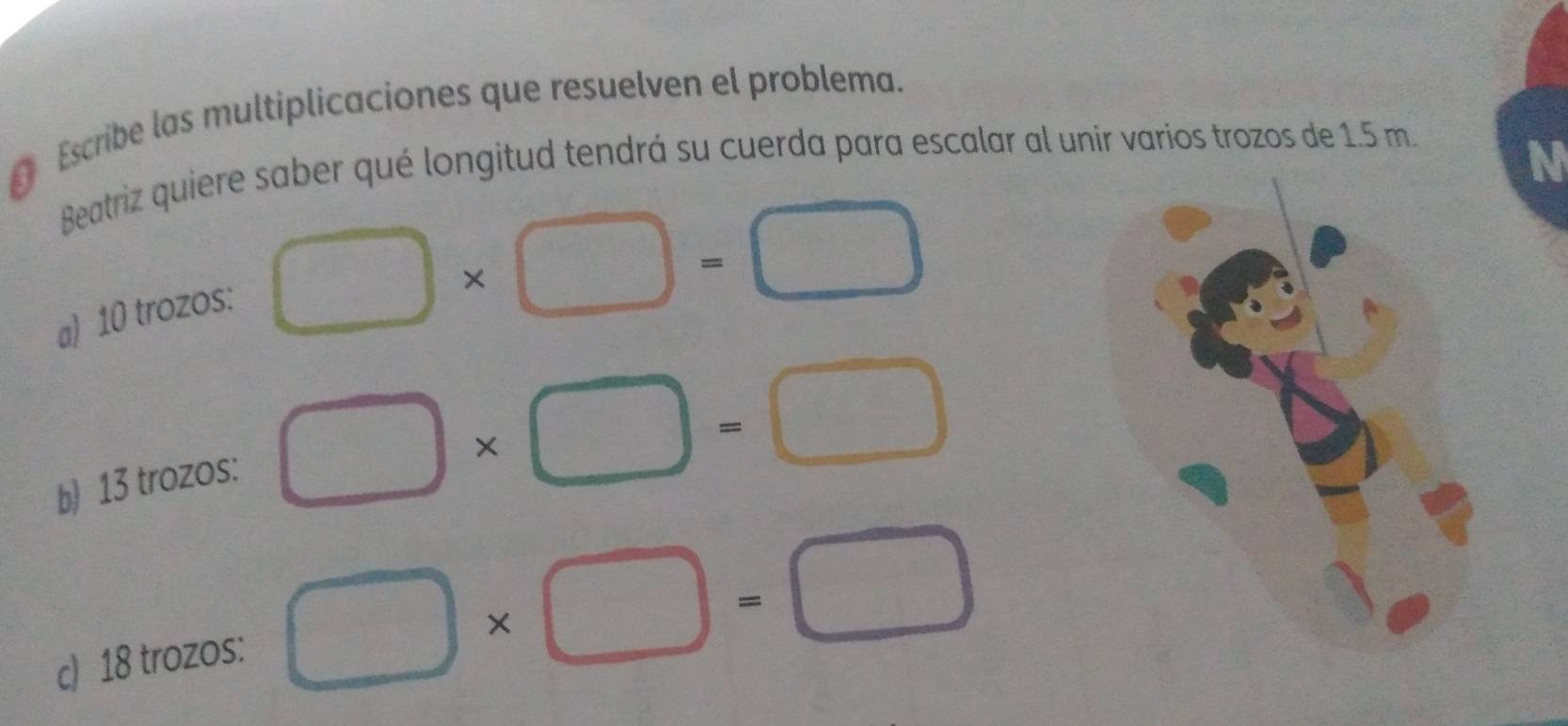 € Escribe las multiplicaciones que resuelven el problema. 
Beatriz quiere saber qué longitud tendrá su cuerda para escalar al unir varios trozos de 1.5 m. 
N 
a) 10 trozos:
□ * □ =□
b) 13 trozos: □ * □ =□
c) 18 trozos: □ * □ =□