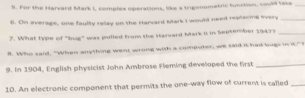 For the Harvard Mark I, complex operations, like a trigonometric function, could take_ 
6. On average, one faulty relay on the Harvard Mark I would need replacing every_ 
7. What type of "bug" was pulled from the Harvard Mark II in September 1947?_ 
8. Who said, "When anything went wrong with a computer, we said it had bugs in it."? 
9. In 1904, English physicist John Ambrose Fleming developed the first_ 
10. An electronic component that permits the one-way flow of current is called_