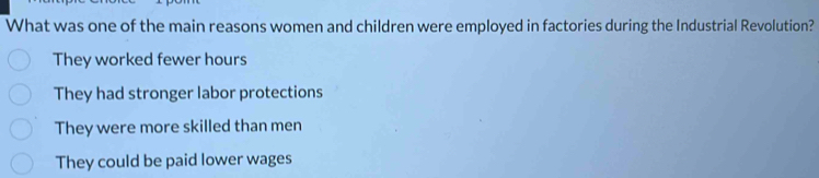 What was one of the main reasons women and children were employed in factories during the Industrial Revolution?
They worked fewer hours
They had stronger labor protections
They were more skilled than men
They could be paid lower wages