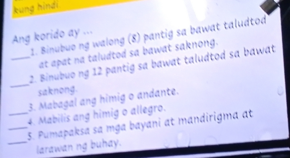 kung hindi 
Ang korido ay ... 
1. Binubuo ng walong (8) pantig sa bawat taludtod 
at apat na taludtod sa bawat saknong. 
_ 
_2. Binubuo ng 12 pantig sa bawat taludtod sa bawat 
saknong. 
3. Mabagal ang himig o andante. 
4. Mabilis ang himig o allegro. 
_5. Pumapaksa sa mga bayani at mandirigma at 
_larawan ng buhay.