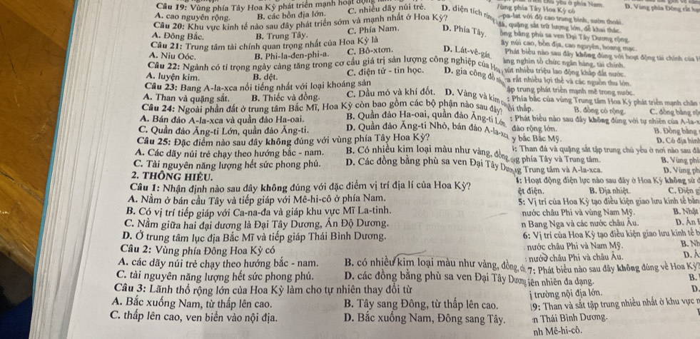 Vùng phía Tây Hoa Kỳ phát triển mạnh hoại động
Tùng phía Tây Hoa Kỳ có   Lhú You ở písia Nam D. Vùng phía Đông rất họ
A. cao nguyên rộng. B. các bồn địa lớn. C. nhiều dãy núi trẻ. D. diện tích từn ga, quảng sắt trữ lượng lớn, để khai thắc
Cầu 20: Khu vực kinh tế nào sau đây phát triển sớm và mạnh nhất ở Hoa Kỳ? ,-pa-lat với độ cao trung bình, sườn thoái.
A. Đông Bắc. B. Trung Tây. C. Phía Nam. D. Phía Tây, ồng bằng phù sa ven Đại Tây Dương rộng.
Câu 21: Trung tâm tài chính quan trọng nhất của Hoa Kỳ là
By núi cao, bòn địa, cao nguyên, hoang mạc
A. Niu Oóc. B. Phi-la-đen-phi-a. C. Bô-xtơn. D. Lát-vê-gát.
Phát biểu nào sau đây không đùng với hoạt động tài chính của l
àng nghìn tổ chức ngắn hàng, tài chính.
Cầu 22: Ngành có tỉ trọng ngày cảng tăng trong cơ cầu giá trị sản lượng công nghiệp của Họ, út nhiều triệu lao động kháp đất nước
A. luyện kim. B. dệt. C. điện tử - tin học. D. gia công đô n ca rát nhiều lợi thể và các nguồn thu lớm.
Câu 23: Bang A-la-xca nổi tiếng nhất với loại khoáng sản   ập trung phát triền mạnh mẽ trong nước.
C. Dầu mô và khí đốt. D. Vàng và kim ti thắo B. đồng cò rộng.
A. Than và quặng sắt. B. Thiếc và đồng. : Phía bắc của vùng Trung tâm Hoa Kỳ phát triển mạnh chăn C. đồng bằng rộ
Cầu 24: Ngoài phần đất ở trung tâm Bắc Mĩ, Hoa Kỳ còn bao gồm các bộ phận nào sau đây ời thát biểu nào sau đây không đùng với tự nhiên của A
A. Bán đảo A-la-xca và quần đảo Ha-oai. B. Quần đảo Ha-oai, quân đảo Ăng-ti Lớ đảo rộng lớn
C. Quần đảo Ăng-ti Lớn, quần đảo Ăng-ti. D. Quần đảo Ăng-ti Nhỏ, bán đảo A-la-xey bắc Bắc Mỹ B. Đồng bằng
Câu 25: Đặc điểm nào sau đây không đúng với vùng phía Tây Hoa Kỳ? D. Có địa hìn
1: Than đá và quặng sắt tập trung chủ yếu ở nơi nào sau đã
A. Các dãy núi trẻ chạy theo hướng bắc - nam. B. Có nhiều kim loại màu như vàng, đồng ng phía Tây và Trung tâm B. Vùng phí
C. Tài nguyên năng lượng hết sức phong phú. D. Các đồng bằng phù sa ven Đại Tây Dưo ng Trung tâm và A-la-xca. D. Vùng ph
2. thông hIÉU.
Câu 1: Nhận định nào sau đây không đúng với đặc điểm vị trí địa lí của Hoa Kỳ?  1: Hoạt động điện lực nào sau đây ở Hoa Kỳ không sử ở
A. Nằm ở bán cầu Tây và tiếp giáp với Mê-hi-cô ở phía Nam. ệt điện. B. Địa nhiệt. C. Điện g
B. Có vị trí tiếp giáp với Ca-na-đa và giáp khu vực Mĩ La-tinh.  5: Vị trí của Hoa Kỳ tạo điều kiện giao lưu kinh tế bản B. Nhật
nước châu Phi và vùng Nam Mỹ.
C. Nằm giữa hai đại dương là Đại Tây Dương, Án Độ Dương. D. Ấn I
n Bang Nga và các nước châu Âu.
D. Ở trung tâm lục địa Bắc Mĩ và tiếp giáp Thái Bình Dương. 6: Vị trí của Hoa K tạo điều kiện giao lưu kinh tế h
Câu 2: Vùng phía Đông Hoa Kỳ có nước châu Phi và Nam Mỹ. B. N
: nước châu Phi và châu Âu. D. Á
A. các dãy núi trẻ chạy theo hướng bắc - nam. B. có nhiều kim loại màu như vàng, đồng & 7: Phát biêu nào sau đây không đùng về Hoa Kỳ
C. tài nguyên năng lượng hết sức phong phú. D. các đồng bằng phù sa ven Đại Tây Dượm iên nhiên đa dạng.
B.
Câu 3: Lãnh thổ rộng lớn của Hoa Kỳ làm cho tự nhiên thay đổi từ
A. Bắc xuống Nam, từ thấp lên cao. B. Tây sang Đông, từ thấp lên cao. j trường nội địa lớn.
D
C. thấp lên cao, ven biển vào nội địa. D. Bắc xuống Nam, Đông sang Tây.  19: Than và sắt tập trung nhiều nhất ở khu vực n
n Thái Bình Dương.
nh Mê-hi-cô.