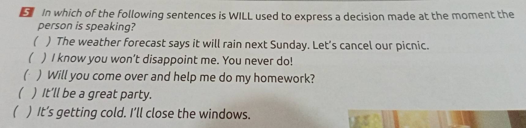 In which of the following sentences is WILL used to express a decision made at the moment the
person is speaking?
( ) The weather forecast says it will rain next Sunday. Let’s cancel our picnic.
 ) I know you won’t disappoint me. You never do!
( ) Will you come over and help me do my homework?
 ) It’ll be a great party.
( ) It’s getting cold. I’ll close the windows.