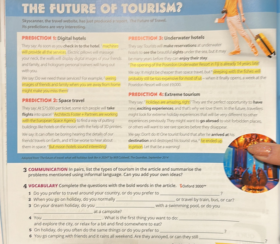 THE FUTURE OF TOURISM?
Skyscanner, the travel website, has just produced a report. The Future of Travel.
Its predictions are very interesting.
PREDICTIOM 1: Digital hotels PREDICTIOM 3: Underwater hotels
They say: As soon as you check in to the hotell,' machines They say: Tourists will make reservations at underwater
willl provide all the services. Electric pillows will massage hotels to see the beautiful sights under the sea, but it may
your neck, the walls will display digital images of your friends be many years before they can enjoy their stay.
and family, and hologram personal trainers will hang out *The opening of the Poseidon Underwater Resort in Fijji is already 14 years late:
with you. We say: it might be cheaper than space travel, but " sdeeping with the fishes will
We say: Do we need these services? For example, ' seeing probably still be too expensive for most of us - when it finally opens, a week at the
images of friends and family when you are away from home Poseidon Resort will cost £9,000.
might make you miss them!
PREDICTIOM 4: Extreme tourism
PREDICTIOM 2: Space travel They say:' Holidays are amazing, right? They are the perfect opportunity to have
They say: At $75,000 per ticket, some rich people will take new, exciting experiences, and that's why we love them. In the future, travellers
flights into spacel *Architects Foster + Partners are working might look for extreme holiday experiences that willl be very different to other
with the European Space Agency to find a way of putting experiences previously. They might want to go abroad to vist forbidden places,
buildings like hotels on the moon, with the help of 3D printers. or others willl want to see rare species before they disappear.
We say: It can often be boring hearing the details of our We say: Don't do it! One tourist found that after he anrive
friends' travels on Earth, and it'll be worse to hear about destination and destroyed his tourist visa," he ended u
them in space. "But moon hotels sound interesting! in prison. Let that be a warning!
Adapted from 'The future of travel what will holidays look like in 2024?" by Will Coldwell, The Guardian, September 2014
3 COMMUNICATION In pairs, list the types of tourism in the article and summarise the
problems mentioned using informal language. Can you add your own ideas?
4 VOCABULARY Complete the questions with the bold words in the article. TOxford 3000
1 Do you prefer to travel around your country, or do you prefer to _
2 When you go on holiday, do you normally _or travel by train, bus, or car?
3 On your dream holiday, do you _with a swimming pool, or do you
_at a campsite?
4 You_ . What is the first thing you want to do:_
and explore the city, or relax for a bit and find somewhere to eat?
5 On holiday, do you often do the same things or do you prefer to_
2
& You go camping with friends and it rains all weekend. Are they annoyed, or can they still
_
?