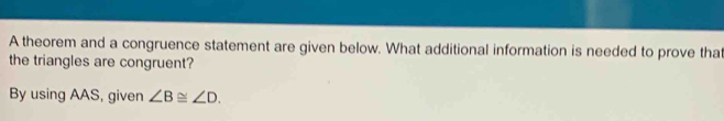 A theorem and a congruence statement are given below. What additional information is needed to prove that 
the triangles are congruent? 
By using AAS, given ∠ B≌ ∠ D.