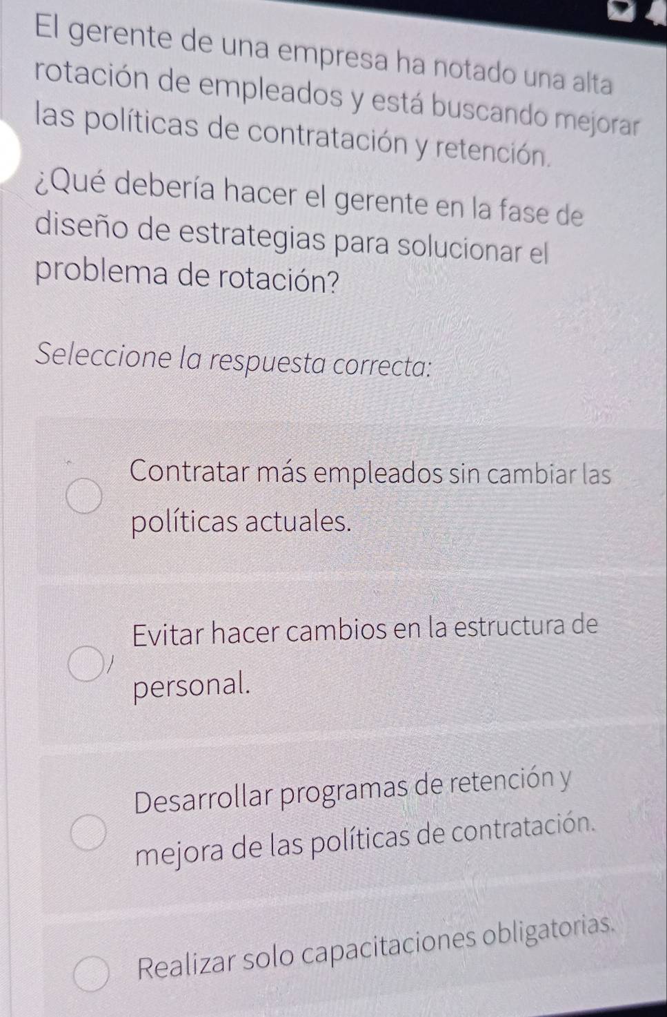 El gerente de una empresa ha notado una alta
rotación de empleados y está buscando mejorar
las políticas de contratación y retención.
¿Qué debería hacer el gerente en la fase de
diseño de estrategias para solucionar el
problema de rotación?
Seleccione la respuesta correcta:
Contratar más empleados sin cambiar las
políticas actuales.
Evitar hacer cambios en la estructura de
personal.
Desarrollar programas de retención y
mejora de las políticas de contratación.
Realizar solo capacitaciones obligatorias.