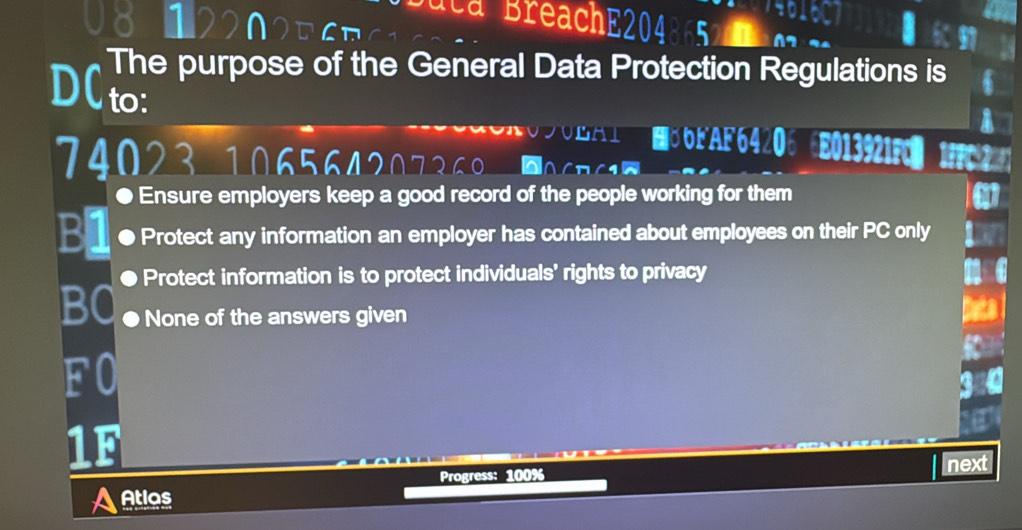 U8 1220 ` n 
Ca BreachE2048 
The purpose of the General Data Protection Regulations is
D( to:
JOLAI E ⊙ OEAF6420 ⑥E013921FC 1F
7402310656472 △CB(1②
● Ensure employers keep a good record of the people working for them
Bl ● Protect any information an employer has contained about employees on their PC only
● Protect information is to protect individuals’ rights to privacy
BO ● None of the answers given
F0
1F
Progress: 100% next
AAtios