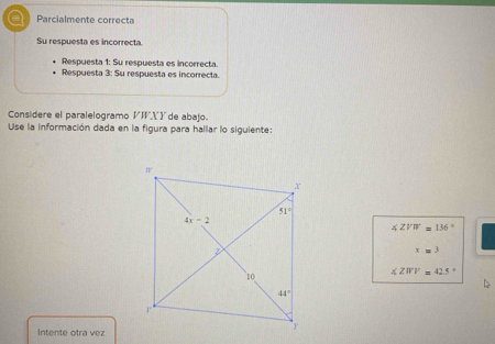 Parcialmente correcta
Su respuesta es incorrecta.
Respuesta 1: Su respuesta es incorrecta
Respuesta 3: Su respuesta es incorrecta.
Considere el paralelogramo VI Yde abajo.
Use la información dada en la figura para hallar lo siguiente:
∠ ZVW=136°
x=3
∠ ZWV=42.5°
Intente otra vez