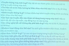 Truyền thông máy tính là gi? Hãy liệt kê các thành phần chính của một hệ 
thống truyền thông máy tính. 
*Tin hiệu số và tín hiệu tương tự khác nhau như thế nào? Cho ví dụ về từng 
loại tín hiệu. 
*Kênh truyền thông là gì? Có bao nhiêu loại kênh truyền thông chính và chúng 
khác nhau như thế nào? 
*Các loại cáp truyền dẫn nào được sử dụng trong mạng máy tính? Hãy so 
sánh tốc độ của cáp xoắn, cáp đồng trục và cáp quang. 
*Các công nghệ kết nổi không dây phố biến là gì? Hãy mô tả Wi-Fi, Bluetooth 
và WiMax. 
*Modem hoạt động như thế nào? So sánh giữa modem điện thoại, modem 
DSL và modem cập. 
*Giao thức TCP/IP là gì? Tại sao nó quan trọng trong truyền thông mạng? 
*Sự khác biệt giữa địa chỉ IPv4 và IPv6 là gì? Cho vi dụ về mỗi loại địa chỉ. 
*Các kiểu mạng máy tính phố biến là gi? Hãy mô tả mạng LAN, MAN và WAN 
*An ninh mạng bao gồm những biện pháp nào? Hãy giải thích vai trò của 
tường lửa, hệ thống phát hiện xâm nhập và VPN.