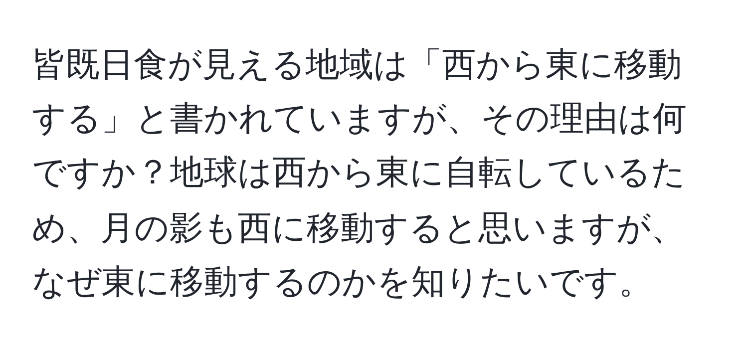 皆既日食が見える地域は「西から東に移動する」と書かれていますが、その理由は何ですか？地球は西から東に自転しているため、月の影も西に移動すると思いますが、なぜ東に移動するのかを知りたいです。