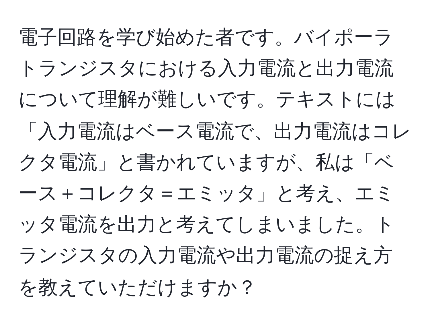電子回路を学び始めた者です。バイポーラトランジスタにおける入力電流と出力電流について理解が難しいです。テキストには「入力電流はベース電流で、出力電流はコレクタ電流」と書かれていますが、私は「ベース＋コレクタ＝エミッタ」と考え、エミッタ電流を出力と考えてしまいました。トランジスタの入力電流や出力電流の捉え方を教えていただけますか？
