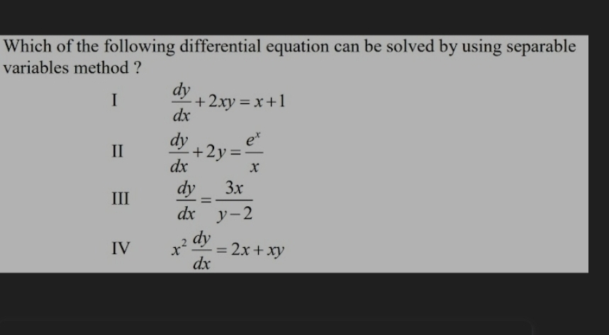 Which of the following differential equation can be solved by using separable
variables method ?
I  dy/dx +2xy=x+1
II  dy/dx +2y= e^x/x 
III  dy/dx = 3x/y-2 
IV x^2 dy/dx =2x+xy