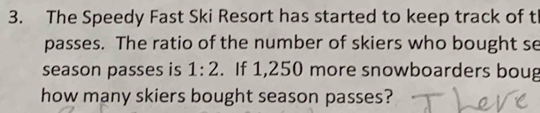 The Speedy Fast Ski Resort has started to keep track of t 
passes. The ratio of the number of skiers who bought se 
season passes is 1:2. If 1,250 more snowboarders boug 
how many skiers bought season passes?