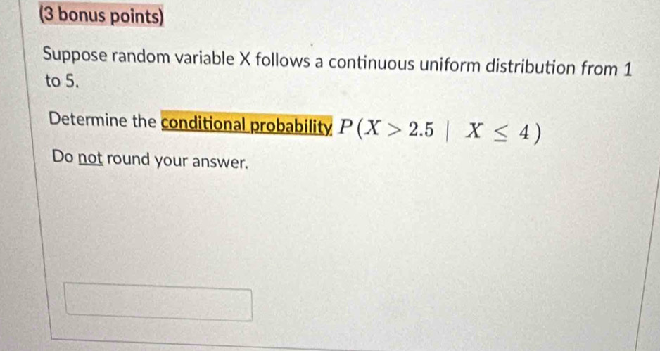 (3 bonus points) 
Suppose random variable X follows a continuous uniform distribution from 1
to 5. 
Determine the conditional probability P(X>2.5|X≤ 4)
Do not round your answer.