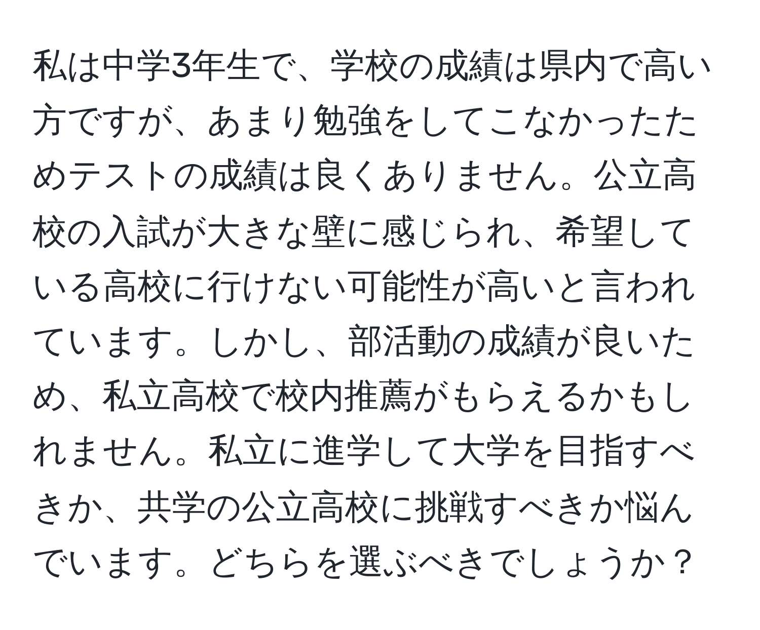 私は中学3年生で、学校の成績は県内で高い方ですが、あまり勉強をしてこなかったためテストの成績は良くありません。公立高校の入試が大きな壁に感じられ、希望している高校に行けない可能性が高いと言われています。しかし、部活動の成績が良いため、私立高校で校内推薦がもらえるかもしれません。私立に進学して大学を目指すべきか、共学の公立高校に挑戦すべきか悩んでいます。どちらを選ぶべきでしょうか？