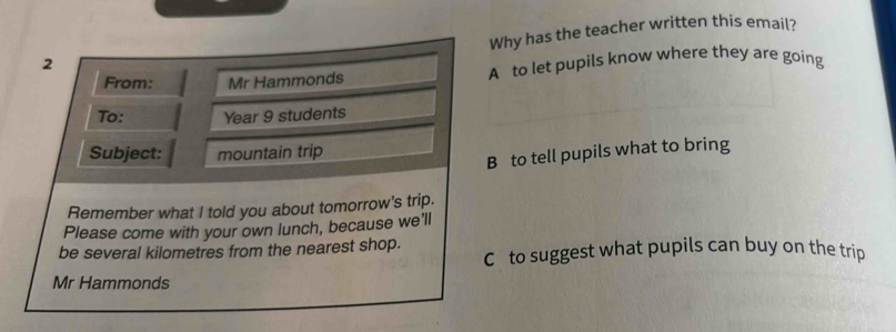 Why has the teacher written this email?
2
From: Mr Hammonds A to let pupils know where they are going
To: Year 9 students
Subject: mountain trip
B to tell pupils what to bring
Remember what I told you about tomorrow's trip.
Please come with your own lunch, because we'll
be several kilometres from the nearest shop. C to suggest what pupils can buy on the trip
Mr Hammonds