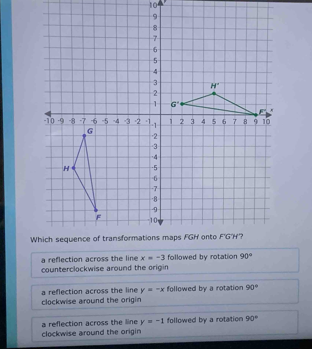 10
a reflection across the line x=-3 followed by rotation 90°
counterclockwise around the origin
a reflection across the line y=-x followed by a rotation 90°
clockwise around the origin
a reflection across the line y=-1 followed by a rotation 90°
clockwise around the origin