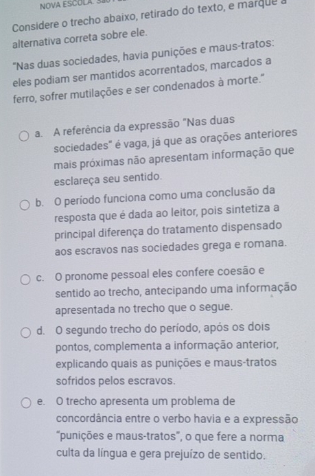 NOVA ESCOLA. 3
Considere o trecho abaixo, retirado do texto, e marque a
alternativa correta sobre ele.
"Nas duas sociedades, havia punições e maus-tratos:
eles podiam ser mantidos acorrentados, marcados a
ferro, sofrer mutilações e ser condenados à morte."
a. A referência da expressão "Nas duas
sociedades" é vaga, já que as orações anteriores
mais próximas não apresentam informação que
esclareça seu sentido.
b. O período funciona como uma conclusão da
resposta que é dada ao leitor, pois sintetiza a
principal diferença do tratamento dispensado
aos escravos nas sociedades grega e romana.
c. O pronome pessoal eles confere coesão e
sentido ao trecho, antecipando uma informação
apresentada no trecho que o segue.
d. O segundo trecho do período, após os dois
pontos, complementa a informação anterior,
explicando quais as punições e maus-tratos
sofridos pelos escravos.
e. O trecho apresenta um problema de
concordância entre o verbo havia e a expressão
“punições e maus-tratos”, o que fere a norma
culta da língua e gera prejuízo de sentido.