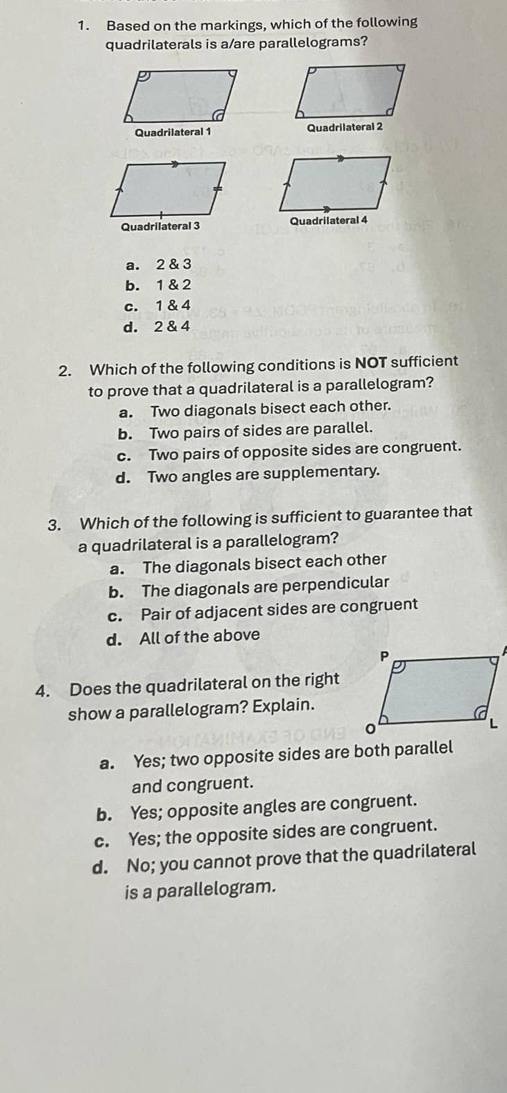 Based on the markings, which of the following
quadrilaterals is a/are parallelograms?
Quadrilateral 1 Quadrilateral 2
Quadrilateral 3 Quadrilateral 4
a. 2 & 3
b. 1 & 2
c. 1 & 4
d. 2 & 4
2. Which of the following conditions is NOT sufficient
to prove that a quadrilateral is a parallelogram?
a. Two diagonals bisect each other.
b. Two pairs of sides are parallel.
c. Two pairs of opposite sides are congruent.
d. Two angles are supplementary.
3. Which of the following is sufficient to guarantee that
a quadrilateral is a parallelogram?
a. The diagonals bisect each other
b. The diagonals are perpendicular
c. Pair of adjacent sides are congruent
d. All of the above
4. Does the quadrilateral on the right
show a parallelogram? Explain.
a. Yes; two opposite sides are both parallel
and congruent.
b. Yes; opposite angles are congruent.
c. Yes; the opposite sides are congruent.
d. No; you cannot prove that the quadrilateral
is a parallelogram.