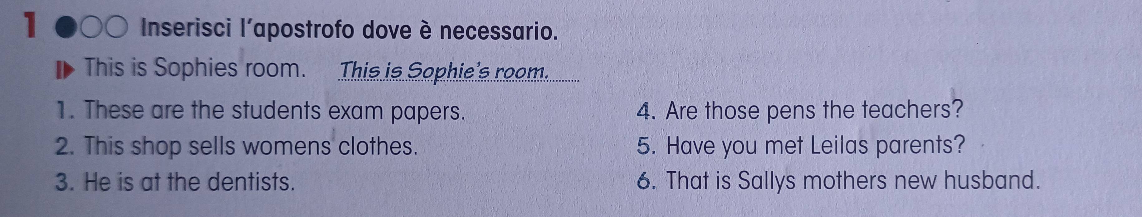 Inserisci l'apostrofo dove è necessario. 
This is Sophies room. This is Sophie's room. 
1. These are the students exam papers. 4. Are those pens the teachers? 
2. This shop sells womens clothes. 5. Have you met Leilas parents? 
3. He is at the dentists. 6. That is Sallys mothers new husband.