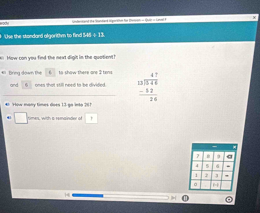 eady Understand the Standard Algorithm for Division — Quiz — Level F X 
Use the standard algorithm to find 546/ 13. 
How can you find the next digit in the quotient? 
《 Bring down the 6 to show there are 2 tens 
and 6 ones that still need to be divided. beginarrayr 47 13encloselongdiv 546 -52 hline 26endarray
How many times does 13 go into 26? 
□ times, with a remainder of ?