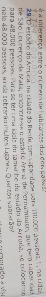 é a diferença entre o número de habitantes dos dois países? 
29. O estádio do Arruda, na cidade do Recife, tem capacidade para 110.000 pessoas. E, na cidad 
de São Lourenço da Mata, encontra-se o estádio Arena de Pernambuco, que tem capacidado 
para 48.000 pessoas. Para se ter uma ideia do tamanho do estádio do Arruda, se colocarmo 
nele 48.000 pessoas, ainda sobrarão muitos lugares. Quantos sobrarão? 
a comprado à vist