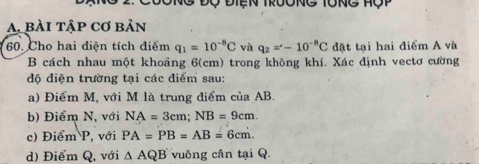 Độ Điện trưong tổng Hộp
A. bài tập cơ bản
60. Cho hai điện tích điểm q_1=10^(-8)C và q_2=-10^(-8)C đặt tại hai điểm A và
B cách nhau một khoảng 6(cm) trong không khí. Xác định vectơ cường
độ điện trường tại các điểm sau:
a) Điểm M, với M là trung điểm của AB.
b) Điểm N, với NA=3cm; NB=9cm.
c) Điểm P, với PA=PB=AB=6cm.
d) Điểm Q, với △ AQB vuông cân tại Q.