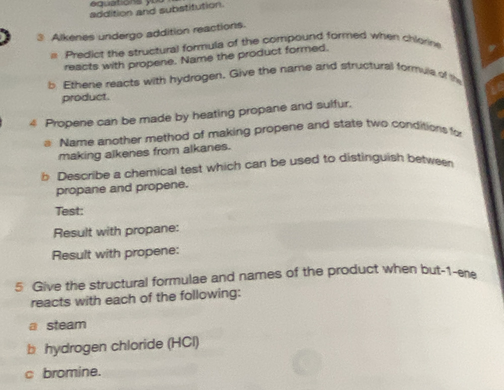 équations yu 
addition and substitution. 
3 Alkenes undergo addition reactions. 
Predict the structural formula of the compound formed when chlorine 
reacts with propene. Name the product formed. 
b Ethene reacts with hydrogen. Give the name and structural formule of the 
product. 
4 Propene can be made by heating propane and sulfur. 
B Name another method of making propene and state two conditions for 
making alkenes from alkanes. 
b Describe a chemical test which can be used to distinguish between 
propane and propene. 
Test: 
Result with propane: 
Result with propene: 
5 Give the structural formulae and names of the product when but -1 -ene 
reacts with each of the following: 
a steam 
b hydrogen chloride (HCl) 
c bromine.