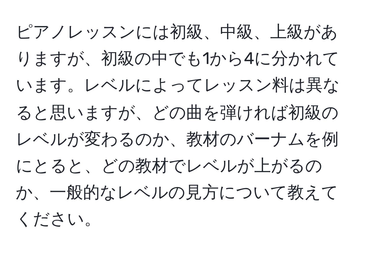 ピアノレッスンには初級、中級、上級がありますが、初級の中でも1から4に分かれています。レベルによってレッスン料は異なると思いますが、どの曲を弾ければ初級のレベルが変わるのか、教材のバーナムを例にとると、どの教材でレベルが上がるのか、一般的なレベルの見方について教えてください。